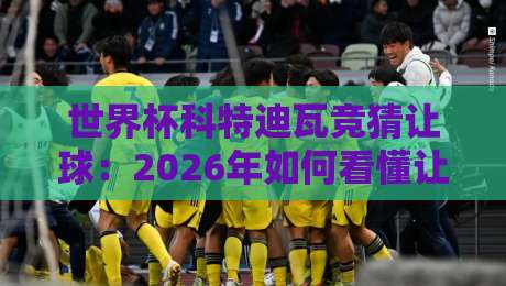世界杯科特迪瓦竞猜让球：2026年如何看懂让球盘？