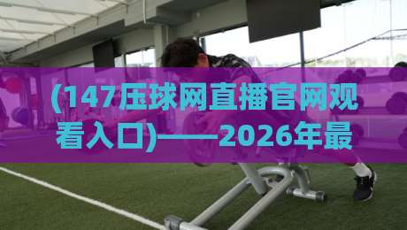 (147压球网直播官网观看入口)——2026年最新观看攻略与实用技巧