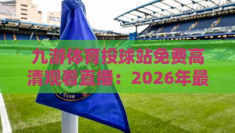 九游体育投球站免费高清观看直播：2026年最全免费观赛指南与实测体验