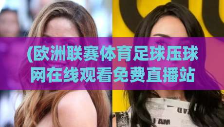 (欧洲联赛体育足球压球网在线观看免费直播站)：2026年最新观赛指南与避坑建议