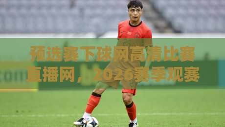 预选赛下球网高清比赛直播网，2026赛季观赛神器！