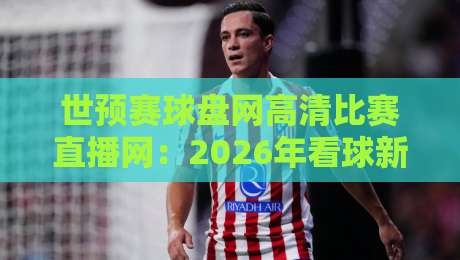 世预赛球盘网高清比赛直播网：2026年看球新选择，高清流畅还能看盘口？