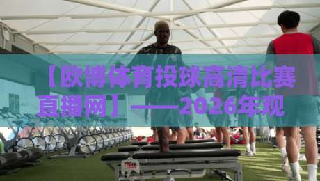 【欧博体育投球高清比赛直播网】——2026年观赛新选择,解锁高清投球盛宴 【欧博体育投球高清比赛直播网】——2026年观赛新选择,解锁高清投球盛宴