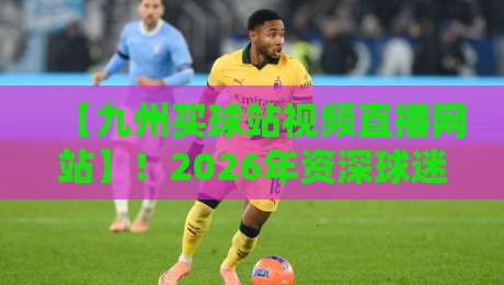 【九州买球站视频直播网站】!2026年资深球迷的真实使用体验与避坑指南 【九州买球站视频直播网站】!2026年资深球迷的真实使用体验与避坑指南