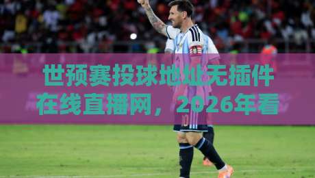 世预赛投球地址无插件在线直播网，2026年看球还得靠它？