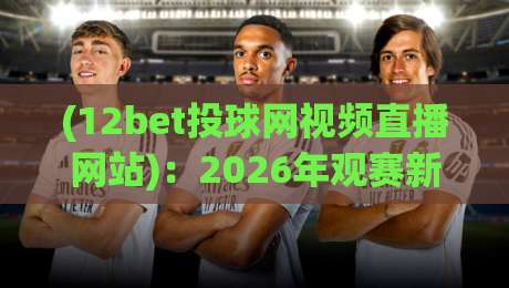 (12bet投球网视频直播网站)：2026年观赛新选择，这些细节你可能不知道